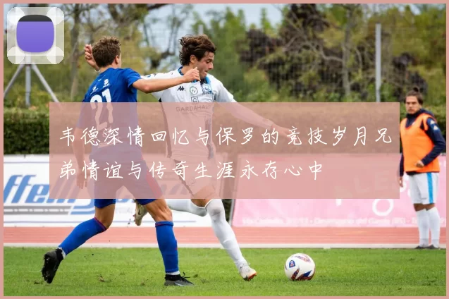 韦德深情回忆与保罗的竞技岁月兄弟情谊与传奇生涯永存心中