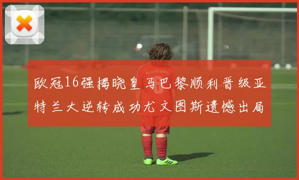 欧冠16强揭晓皇马巴黎顺利晋级亚特兰大逆转成功尤文图斯遗憾出局