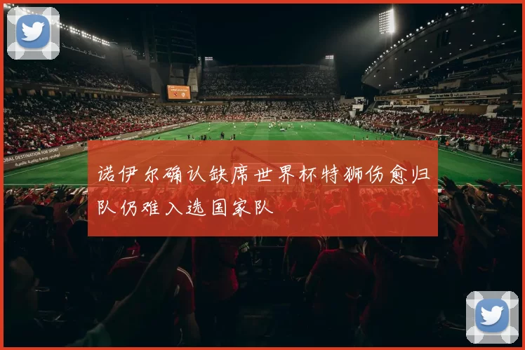 诺伊尔确认缺席世界杯特狮伤愈归队仍难入选国家队