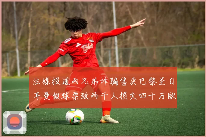 法媒报道两兄弟诈骗售卖巴黎圣日耳曼假球票致两千人损失四十万欧元