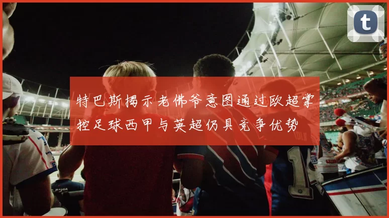 特巴斯揭示老佛爷意图通过欧超掌控足球西甲与英超仍具竞争优势