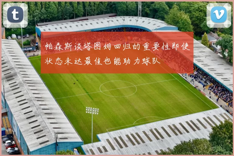 帕森斯谈塔图姆回归的重要性即使状态未达最佳也能助力球队