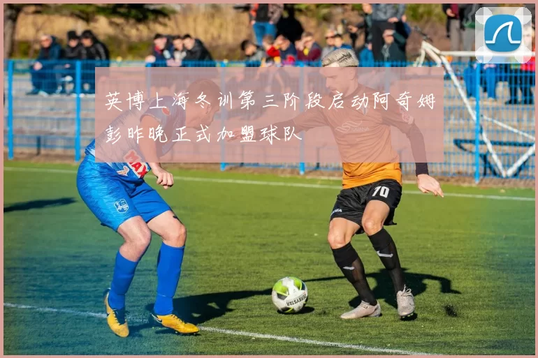 英博上海冬训第三阶段启动阿奇姆彭昨晚正式加盟球队