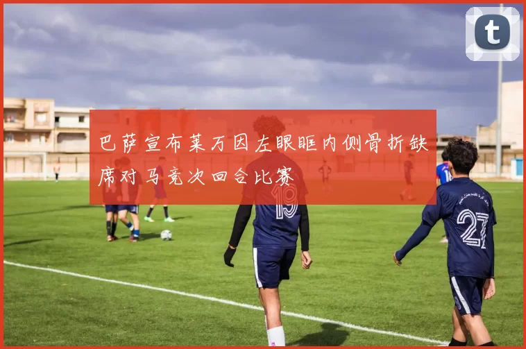 巴萨宣布莱万因左眼眶内侧骨折缺席对马竞次回合比赛