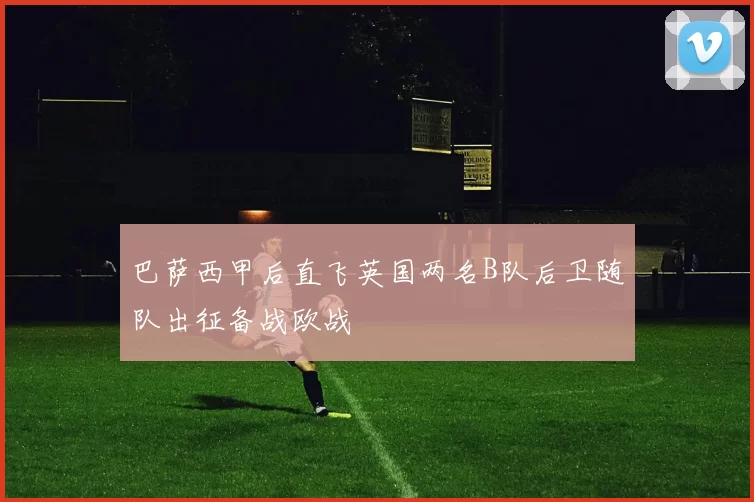 巴萨西甲后直飞英国两名B队后卫随队出征备战欧战