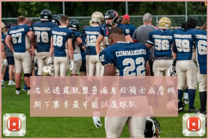 名记透露联盟普遍看好骑士成詹姆斯下赛季最可能归属球队