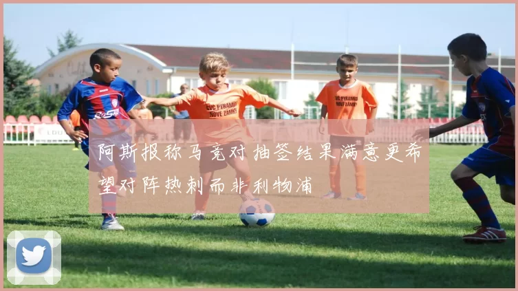 阿斯报称马竞对抽签结果满意更希望对阵热刺而非利物浦