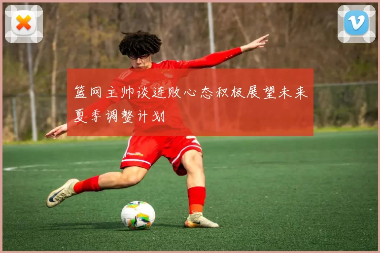 篮网主帅谈连败心态积极展望未来夏季调整计划