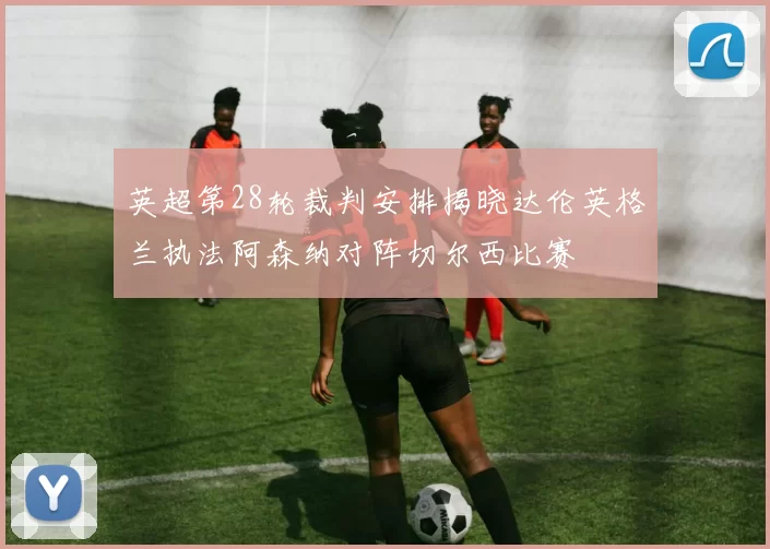 英超第28轮裁判安排揭晓达伦英格兰执法阿森纳对阵切尔西比赛
