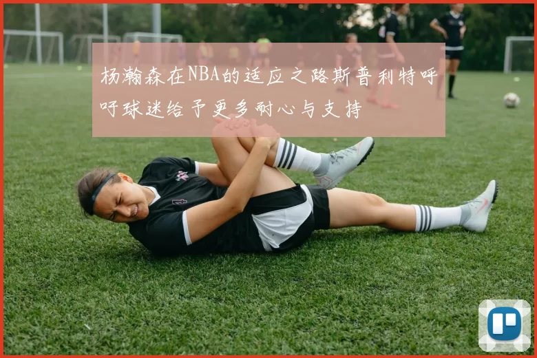 杨瀚森在NBA的适应之路斯普利特呼吁球迷给予更多耐心与支持