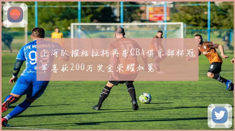 上海队摧枯拉朽再夺CBA俱乐部杯冠军喜获200万奖金荣耀加冕