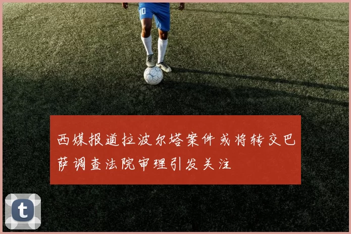 西媒报道拉波尔塔案件或将转交巴萨调查法院审理引发关注