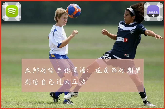瓜帅对哈兰德寄语：适度面对期望别给自己过大压力