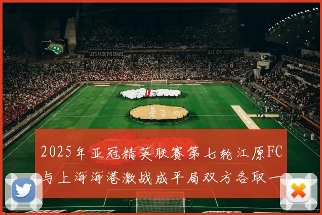 2025年亚冠精英联赛第七轮江原FC与上海海港激战成平局双方各取一分