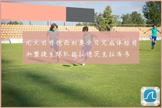 尤文旧将德西利奥今日完成体检将加盟捷克球队赫拉德茨克拉洛韦